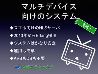 マルチデバイス
向けのシステム
スマホ向けのHLSサーバ
2013年からErlang採用
システムはかなり安定
運用も簡単
KVSもDBも不要
 