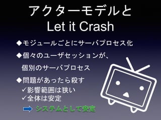 アクターモデルと
Let it Crash
モジュールごとにサーバプロセス化
個々のユーザセッションが、
個別のサーバプロセス
問題があったら殺す
影響範囲は狭い
全体は安定
 