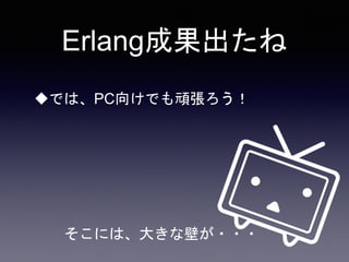 Erlang成果出たね
では、PC向けでも頑張ろう！
そこには、大きな壁が・・・
 