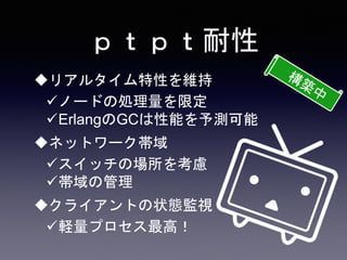 ｐｔｐｔ耐性
リアルタイム特性を維持
ノードの処理量を限定
ErlangのGCは性能を予測可能
ネットワーク帯域
スイッチの場所を考慮
帯域の管理
クライアントの状態監視
軽量プロセス最高！
 