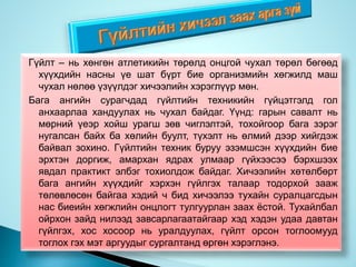 Гүйлт – нь хөнгөн атлетикийн төрөлд онцгой чухал төрөл бөгөөд
хүүхдийн насны үе шат бүрт бие организмийн хөгжилд маш
чухал нөлөө үзүүлдэг хичээлийн хэрэглүүр мөн.
Бага ангийн сурагчдад гүйлтийн техникийн гүйцэтгэлд гол
анхаарлаа хандуулах нь чухал байдаг. Үүнд: гарын савалт нь
мөрний үеэр хойш урагш зөв чиглэлтэй, тохойгоор бага зэрэг
нугалсан байх ба хөлийн буулт, түхэлт нь өлмий дээр хийгдэж
байвал зохино. Гүйлтийн техник буруу эзэмшсэн хүүхдийн бие
эрхтэн доргиж, амархан ядрах улмаар гүйхээсээ бэрхшээх
явдал практикт элбэг тохиолдож байдаг. Хичээлийн хөтөлбөрт
бага ангийн хүүхдийг хэрхэн гүйлгэх талаар тодорхой зааж
төлөвлөсөн байгаа хэдий ч бид хичээлээ тухайн суралцагсдын
нас биеийн хөгжлийн онцлогт тулгуурлан заах ёстой. Тухайлбал
ойрхон зайд нилээд завсарлагаатайгаар хэд хэдэн удаа давтан
гүйлгэх, хос хосоор нь уралдуулах, гүйлт орсон тоглоомууд
тоглох гэх мэт аргуудыг сургалтанд өргөн хэрэглэнэ.
 