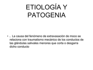 ETIOLOGÍA Y
PATOGENIA
• . La causa del fenómeno de extravasación de moco se
relaciona con traumatismo mecánico de los conductos de
las glándulas salivales menores que corta o desgarra
dicho conducto
 