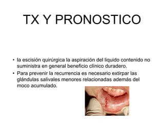 TX Y PRONOSTICO
• la escisión quirúrgica la aspiración del liquido contenido no
suministra en general beneficio clínico duradero.
• Para prevenir la recurrencia es necesario extirpar las
glándulas salivales menores relacionadas además del
moco acumulado.
 