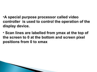 •A special purpose processor called video
controller is used to control the operation of the
display device.
• Scan lines are labelled from ymax at the top of
the screen to 0 at the bottom and screen pixel
positions from 0 to xmax
 