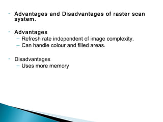 • Advantages and Disadvantages of raster scan
system.
• Advantages
– Refresh rate independent of image complexity.
– Can handle colour and filled areas.
• Disadvantages
– Uses more memory
 