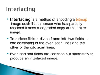  Interlacing is a method of encoding a bitmap
 image such that a person who has partially
received it sees a degraded copy of the entire
image.
 To reduce flicker, divide frame into two fields—
one consisting of the even scan lines and the
other of the odd scan lines.
 Even and odd fields are scanned out alternately to
produce an interlaced image.
 