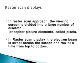  In raster scan approach, the viewing
screen is divided into a large number of
discrete
phosphor picture elements, called pixels.
 In Raster scan display the electron beam
is swept across the screen one row at a
time from top to bottom.
 