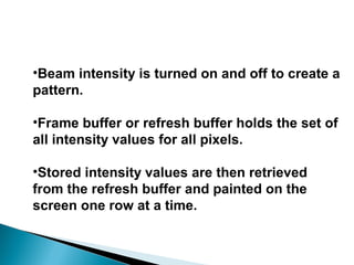 •Beam intensity is turned on and off to create a
pattern.
•Frame buffer or refresh buffer holds the set of
all intensity values for all pixels.
•Stored intensity values are then retrieved
from the refresh buffer and painted on the
screen one row at a time.
 