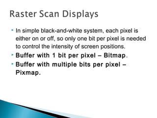  In simple black-and-white system, each pixel is
either on or off, so only one bit per pixel is needed
to control the intensity of screen positions.
 Buffer with 1 bit per pixel – Bitmap.
 Buffer with multiple bits per pixel –
Pixmap.
 