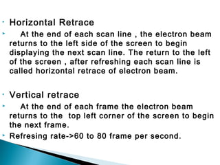 • Horizontal Retrace
 At the end of each scan line , the electron beam
returns to the left side of the screen to begin
displaying the next scan line. The return to the left
of the screen , after refreshing each scan line is
called horizontal retrace of electron beam.
• Vertical retrace
 At the end of each frame the electron beam
returns to the top left corner of the screen to begin
the next frame.
 Refresing rate->60 to 80 frame per second.
 