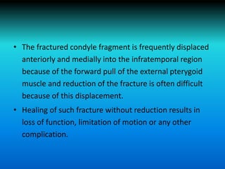 • The fractured condyle fragment is frequently displaced
anteriorly and medially into the infratemporal region
because of the forward pull of the external pterygoid
muscle and reduction of the fracture is often difficult
because of this displacement.
• Healing of such fracture without reduction results in
loss of function, limitation of motion or any other
complication.
 