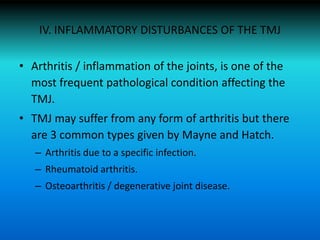 IV. INFLAMMATORY DISTURBANCES OF THE TMJ
• Arthritis / inflammation of the joints, is one of the
most frequent pathological condition affecting the
TMJ.
• TMJ may suffer from any form of arthritis but there
are 3 common types given by Mayne and Hatch.
– Arthritis due to a specific infection.
– Rheumatoid arthritis.
– Osteoarthritis / degenerative joint disease.
 