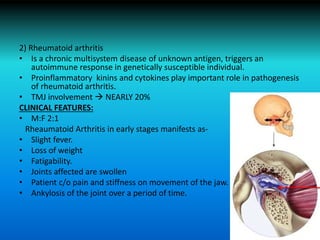 2) Rheumatoid arthritis
• Is a chronic multisystem disease of unknown antigen, triggers an
autoimmune response in genetically susceptible individual.
• Proinflammatory kinins and cytokines play important role in pathogenesis
of rheumatoid arthritis.
• TMJ involvement  NEARLY 20%
CLINICAL FEATURES:
• M:F 2:1
Rheaumatoid Arthritis in early stages manifests as-
• Slight fever.
• Loss of weight
• Fatigability.
• Joints affected are swollen
• Patient c/o pain and stiffness on movement of the jaw.
• Ankylosis of the joint over a period of time.
 