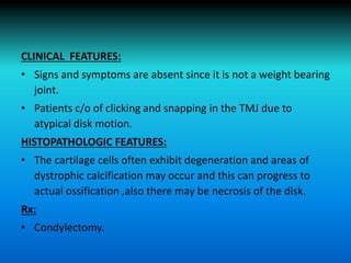 CLINICAL FEATURES:
• Signs and symptoms are absent since it is not a weight bearing
joint.
• Patients c/o of clicking and snapping in the TMJ due to
atypical disk motion.
HISTOPATHOLOGIC FEATURES:
• The cartilage cells often exhibit degeneration and areas of
dystrophic calcification may occur and this can progress to
actual ossification ,also there may be necrosis of the disk.
Rx:
• Condylectomy.
 