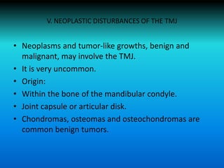 V. NEOPLASTIC DISTURBANCES OF THE TMJ
• Neoplasms and tumor-like growths, benign and
malignant, may involve the TMJ.
• It is very uncommon.
• Origin:
• Within the bone of the mandibular condyle.
• Joint capsule or articular disk.
• Chondromas, osteomas and osteochondromas are
common benign tumors.
 