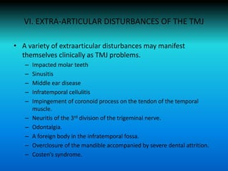 VI. EXTRA-ARTICULAR DISTURBANCES OF THE TMJ
• A variety of extraarticular disturbances may manifest
themselves clinically as TMJ problems.
– Impacted molar teeth
– Sinusitis
– Middle ear disease
– Infratemporal cellulitis
– Impingement of coronoid process on the tendon of the temporal
muscle.
– Neuritis of the 3rd division of the trigeminal nerve.
– Odontalgia.
– A foreign body in the infratemporal fossa.
– Overclosure of the mandible accompanied by severe dental attrition.
– Costen’s syndrome.
 