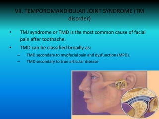 VII. TEMPOROMANDIBULAR JOINT SYNDROME (TM
disorder)
• TMJ syndrome or TMD is the most common cause of facial
pain after toothache.
• TMD can be classified broadly as:
– TMD secondary to myofacial pain and dysfunction (MPD).
– TMD secondary to true articular disease
 