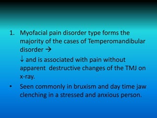 1. Myofacial pain disorder type forms the
majority of the cases of Temperomandibular
disorder 
 and is associated with pain without
apparent destructive changes of the TMJ on
x-ray.
• Seen commonly in bruxism and day time jaw
clenching in a stressed and anxious person.
 