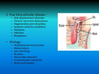 2. True intra-articular disease :
– Disk displacement disorder.
– Chronic recurrent dislocations.
– Degenerative joint disorders.
– Systemic arthritis conditions
– Ankylosis.
– Infection
– Neoplasms.
• Etiology:
– Multifactorial and includes:
– Malocclusion.
– Jaw clenching.
– Bruxism.
– Personality disorders
– Increased pain sensitivity.
– Stress and anxiety.
 