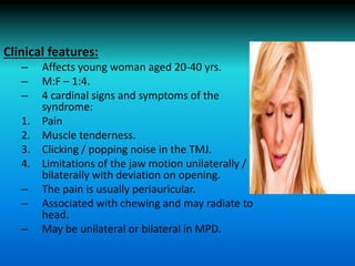 Clinical features:
– Affects young woman aged 20-40 yrs.
– M:F – 1:4.
– 4 cardinal signs and symptoms of the
syndrome:
1. Pain
2. Muscle tenderness.
3. Clicking / popping noise in the TMJ.
4. Limitations of the jaw motion unilaterally /
bilaterally with deviation on opening.
– The pain is usually periauricular.
– Associated with chewing and may radiate to
head.
– May be unilateral or bilateral in MPD.
 