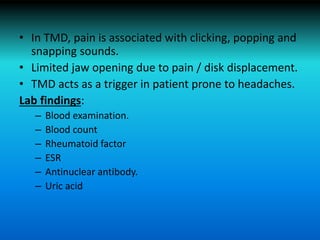 • In TMD, pain is associated with clicking, popping and
snapping sounds.
• Limited jaw opening due to pain / disk displacement.
• TMD acts as a trigger in patient prone to headaches.
Lab findings:
– Blood examination.
– Blood count
– Rheumatoid factor
– ESR
– Antinuclear antibody.
– Uric acid
 