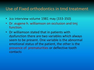 Use of Fixed orthodontics in tmd treatment
• Jco interview volume 1981 may (333-350)
• Dr .eugene h. williamson on occlusion and tmj
function.
• Dr williamson stated that in patients with
dysfunction there are two variables which always
seem to be present. One variable is the abnormal
emotional status of the patient, the other is the
presence of prematurities or deflective tooth
contacts
 