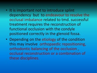 • It is important not to introduce splint
dependency but to endeavour to resolve the
occlusal imbalance related to tmd. successful
treatment requires the reconstruction of
functional occlusion with the condyle
positioned correctly in the glenoid fossa.
• Depending on the etiology of the condition
this may involve orthopaedic repositioning,
orthodontic balancing of the occlusion ,
occlusal reconstruction or a combination of
these disciplines.
 