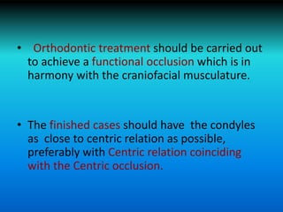 • Orthodontic treatment should be carried out
to achieve a functional occlusion which is in
harmony with the craniofacial musculature.
• The finished cases should have the condyles
as close to centric relation as possible,
preferably with Centric relation coinciding
with the Centric occlusion.
 