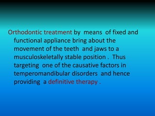 Orthodontic treatment by means of fixed and
functional appliance bring about the
movement of the teeth and jaws to a
musculoskeletally stable position . Thus
targeting one of the causative factors in
temperomandibular disorders and hence
providing a definitive therapy .
 