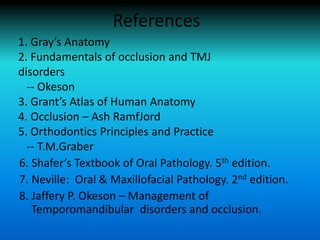 References
6. Shafer’s Textbook of Oral Pathology. 5th edition.
7. Neville: Oral & Maxillofacial Pathology. 2nd edition.
8. Jaffery P. Okeson – Management of
Temporomandibular disorders and occlusion.
1. Gray’s Anatomy
2. Fundamentals of occlusion and TMJ
disorders
-- Okeson
3. Grant’s Atlas of Human Anatomy
4. Occlusion – Ash RamfJord
5. Orthodontics Principles and Practice
-- T.M.Graber
 