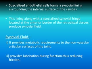 • Specialized endothelial cells forms a synovial lining
surrounding the internal surface of the cavities.
• This lining along with a specialized synovial fringe
located at the anterior border of the retrodiscal tissues,
produce synovial fluid.
Synovial Fluid –
i) It provides metabolic requirements to the non-vascular
articular surfaces of the joint.
ii) provides lubrication during function,thus reducing
friction.
 