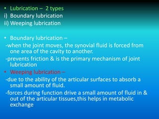 • Lubrication – 2 types
i) Boundary lubrication
ii) Weeping lubrication
• Boundary lubrication –
-when the joint moves, the synovial fluid is forced from
one area of the cavity to another.
-prevents friction & is the primary mechanism of joint
lubrication
• Weeping lubrication –
-due to the ability of the articular surfaces to absorb a
small amount of fluid.
-forces during function drive a small amount of fluid in &
out of the articular tissues,this helps in metabolic
exchange.
 