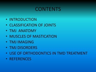 CONTENTS
• INTRODUCTION
• CLASSIFICATION OF JOINTS
• TMJ ANATOMY
• MUSCLES OF MASTICATION
• TMJ IMAGING
• TMJ DISORDERS
• USE OF ORTHODONTICS IN TMD TREATMENT
• REFERENCES
 