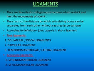 LIGAMENTS
• They are Non-elastic collagenous structures which restrict and
limit the movements of a joint .
• They restrict the distance by which articulating bones can be
separated from each other without causing tissue damage
• According to definition– joint capsule is also a ligament
• True ligaments:
1. COLLATERAL / DISCAL LIGAMENTS
2. CAPSULAR LIGAMENT
3. TEMPOROMANDIBULAR / LATERAL LIGAMENT
• Accessory ligaments:
1. SPHENOMANDIBULAR LIGAMENT
2. STYLOMANDIBULAR LIGAMENT
 