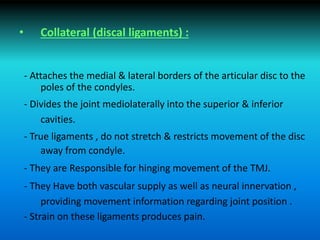 • Collateral (discal ligaments) :
- Attaches the medial & lateral borders of the articular disc to the
poles of the condyles.
- Divides the joint mediolaterally into the superior & inferior
cavities.
- True ligaments , do not stretch & restricts movement of the disc
away from condyle.
- They are Responsible for hinging movement of the TMJ.
- They Have both vascular supply as well as neural innervation ,
providing movement information regarding joint position .
- Strain on these ligaments produces pain.
 