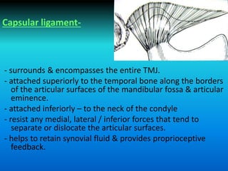 Capsular ligament-
- surrounds & encompasses the entire TMJ.
- attached superiorly to the temporal bone along the borders
of the articular surfaces of the mandibular fossa & articular
eminence.
- attached inferiorly – to the neck of the condyle
- resist any medial, lateral / inferior forces that tend to
separate or dislocate the articular surfaces.
- helps to retain synovial fluid & provides proprioceptive
feedback.
 