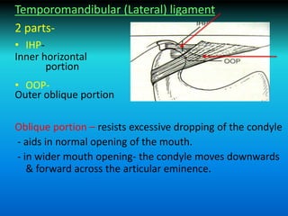 Temporomandibular (Lateral) ligament
2 parts-
• IHP-
Inner horizontal
portion
• OOP-
Outer oblique portion
Oblique portion – resists excessive dropping of the condyle
- aids in normal opening of the mouth.
- in wider mouth opening- the condyle moves downwards
& forward across the articular eminence.
 