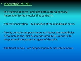 • Innervation of TMJ –
- The trigeminal nerve , provides both motor & sensory
innervation to the muscles that control it.
- Afferent innervation – by branches of the mandibular nerve.
- Also by auriculo-temporal nerve as it leaves the mandibular
nerve behind the joint & ascends laterally & superiorly to
wrap around the posterior region of the joint.
- Additional nerves – are deep temporal & masseteric nerve.
 