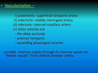 • Vascularization –
i) posteriorly- superficial temporal artery
ii) anteriorly- middle meningeal artery
iii) inferiorly- internal maxillary artery
iv) other arteries are
- the deep auricular
- anterior tympanic
- ascending pharyngeal arteries
- condyle, receives supply through its marrow spaces by
“feeder vessels” from inferior alveolar artery.
 