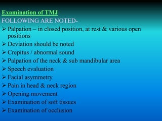 Examination of TMJ
FOLLOWING ARE NOTED-
 Palpation – in closed position, at rest & various open
positions
 Deviation should be noted
 Crepitus / abnormal sound
 Palpation of the neck & sub mandibular area
 Speech evaluation
 Facial asymmetry
 Pain in head & neck region
 Opening movement
 Examination of soft tissues
 Examination of occlusion
 