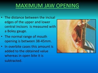 MAXIMUM JAW OPENING
• The distance between the incisal
edges of the upper and lower
central incisors is measured with
a Boley gauge.
• The normal range of mouth
opening is between 38-45mm.
• In overbite cases this amount is
added to the obtained value
whereas in open bite it is
subtracted.
 