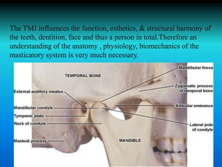 The TMJ influences the function, esthetics, & structural harmony of
the teeth, dentition, face and thus a person in total.Therefore an
understanding of the anatomy , physiology, biomechanics of the
masticatory system is very much necessary.
 