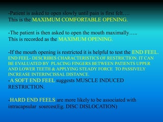 -Patient is asked to open slowly until pain is first felt….
This is the MAXIMUM COMFORTABLE OPENING.
-The patient is then asked to open the mouth maximally…..
This is recorded as the MAXIMUM OPENING.
-If the mouth opening is restricted it is helpful to test the END FEEL.
END FEEL- DESCRIBES CHARACTERISTICS OF RESTRICTION. IT CAN
BE EVALUATED BY PLACING FINGERS BETWEEN PATIENTS UPPER
AND LOWER TEETH & APPLYING STEADY FORCE TO PASSIVELY
INCREASE INTERINCISSAL DISTANCE.
-A SOFT END FEEL suggests MUSCLE INDUCED
RESTRICTION.
-HARD END FEELS are more likely to be associated with
intracapsular sources(Eg. DISC DISLOCATION)
 