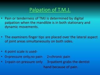 Palpation of T.M.J.
• Pain or tenderness of TMJ is determined by digital
palpation when the mandible is in both stationary and
dynamic movements.
• The examiners finger tips are placed over the lateral aspect
of joint areas simultaneously on both sides.
• 4 point scale is used-
• 0=pressure only,no pain 2=chronic pain
• 1=pain on pressure only 3=patient grabs the dentist
hand because of pain.
 