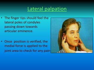 Lateral palpation
• The finger tips should feel the
lateral poles of condyles
passing down towards
articular eminence.
• Once position is verified, the
medial force is applied to the
joint area to check for any pain
 