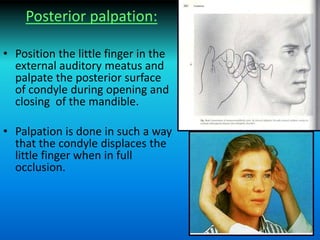 Posterior palpation:
• Position the little finger in the
external auditory meatus and
palpate the posterior surface
of condyle during opening and
closing of the mandible.
• Palpation is done in such a way
that the condyle displaces the
little finger when in full
occlusion.
 