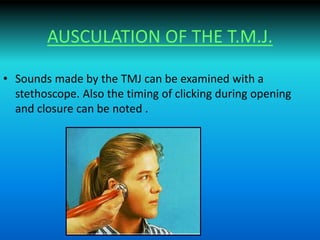 AUSCULATION OF THE T.M.J.
• Sounds made by the TMJ can be examined with a
stethoscope. Also the timing of clicking during opening
and closure can be noted .
 