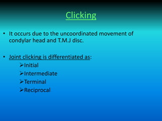 Clicking
• It occurs due to the uncoordinated movement of
condylar head and T.M.J disc.
• Joint clicking is differentiated as:
Initial
Intermediate
Terminal
Reciprocal
 