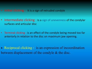 • Initial clicking : It is a sign of retruded condyle
• Intermediate clicking : Is a sign of unevenness of the condylar
surfaces and articular disc
• Terminal clicking : is an effect of the condyle being moved too far
anteriorly in relation to the disc on maximum jaw opening.
• Reciprocal clicking : is an expression of incoordination
between displacement of the condyle & the disc.
 