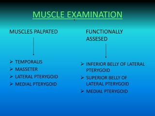 MUSCLE EXAMINATION
MUSCLES PALPATED
 TEMPORALIS
 MASSETER
 LATERAL PTERYGOID
 MEDIAL PTERYGOID
FUNCTIONALLY
ASSESED
 INFERIOR BELLY OF LATERAL
PTERYGOID
 SUPERIOR BELLY OF
LATERAL PTERYGOID
 MEDIAL PTERYGOID
 